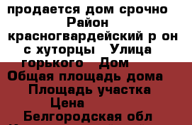 продается дом срочно › Район ­ красногвардейский р-он с хуторцы › Улица ­ горького › Дом ­ 38 › Общая площадь дома ­ 90 › Площадь участка ­ 25 › Цена ­ 700 000 - Белгородская обл., Красногвардейский р-н, Хуторцы с. Недвижимость » Дома, коттеджи, дачи продажа   